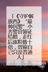《守护解放西》“最帅民警”小齐警官领证结婚，走红后涨粉数十倍，曾称自己只是普通人
