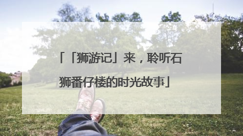 「狮游记」来，聆听石狮番仔楼的时光故事