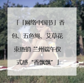 「网络中国节」香包、五色绳、艾草花束热销 兰州端午仪式感“香飘飘”