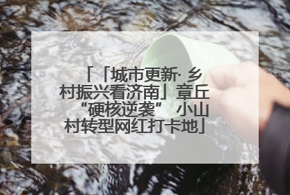 「城市更新· 乡村振兴看济南」章丘“硬核逆袭” 小山村转型网红打卡地