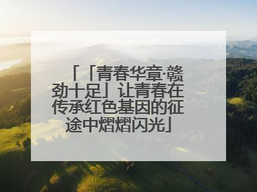 「青春华章·赣劲十足」让青春在传承红色基因的征途中熠熠闪光