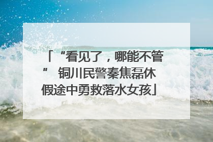“看见了，哪能不管” 铜川民警秦焦磊休假途中勇救落水女孩