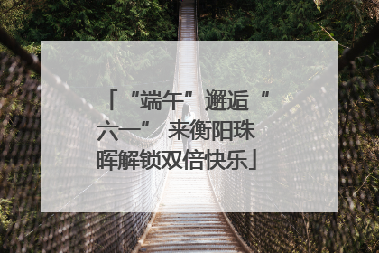“端午”邂逅“六一” 来衡阳珠晖解锁双倍快乐