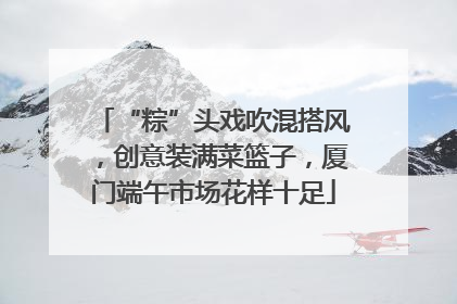 “粽”头戏吹混搭风，创意装满菜篮子，厦门端午市场花样十足