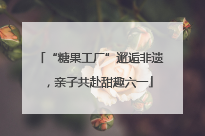 “糖果工厂”邂逅非遗，亲子共赴甜趣六一