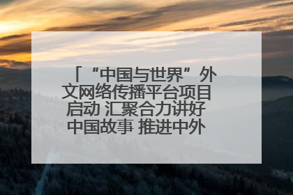 “中国与世界”外文网络传播平台项目启动 汇聚合力讲好中国故事 推进中外文明交流互鉴