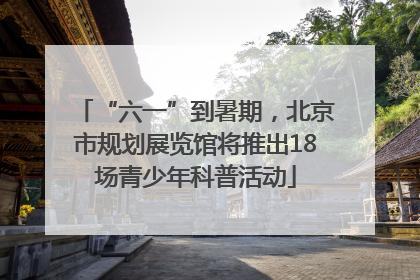 “六一”到暑期，北京市规划展览馆将推出18场青少年科普活动