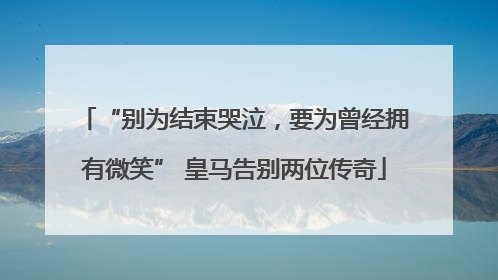 “别为结束哭泣，要为曾经拥有微笑” 皇马告别两位传奇