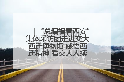 “总编辑看西安”集体采访团走进交大西迁博物馆 感悟西迁精神 看交大人续写爱国奋斗新篇章