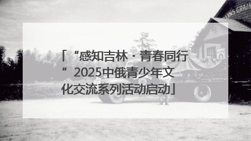“感知吉林・青春同行”2025中俄青少年文化交流系列活动启动