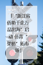 “浙江省侨助千企万品出海”启动 侨青“架桥”拓市场