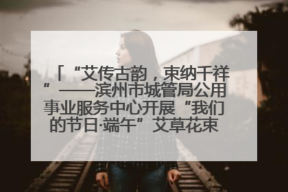 “艾传古韵，束纳千祥”——滨州市城管局公用事业服务中心开展“我们的节日·端午”艾草花束制作主题活动