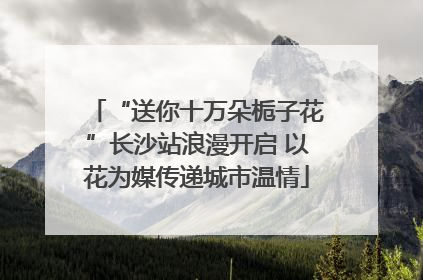 “送你十万朵栀子花”长沙站浪漫开启 以花为媒传递城市温情