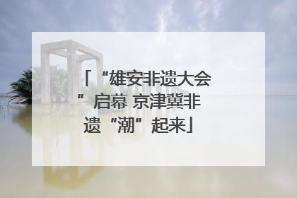“雄安非遗大会”启幕 京津冀非遗“潮”起来