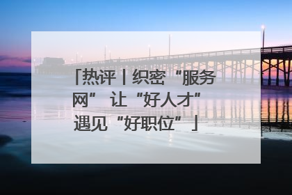 热评丨织密“服务网” 让“好人才”遇见“好职位”