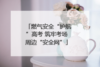 燃气安全“护航”高考 筑牢考场周边“安全网”