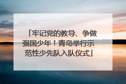 牢记党的教导、争做强国少年！青岛举行示范性少先队入队仪式