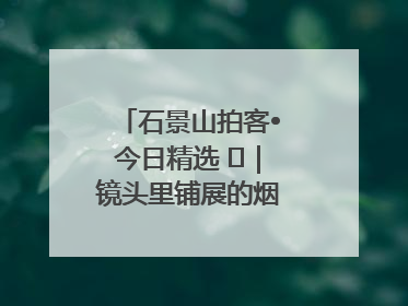 石景山拍客•今日精选 ㉓｜镜头里铺展的烟火画卷（上）