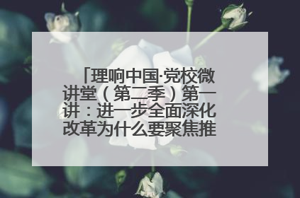 理响中国·党校微讲堂（第二季）第一讲：进一步全面深化改革为什么要聚焦推进中国式现代化