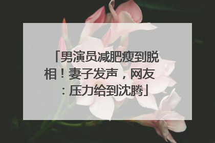 男演员减肥瘦到脱相！妻子发声，网友：压力给到沈腾
