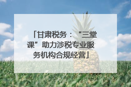 甘肃税务：“三堂课”助力涉税专业服务机构合规经营
