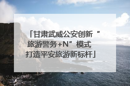 甘肃武威公安创新“旅游警务+N”模式 打造平安旅游新标杆