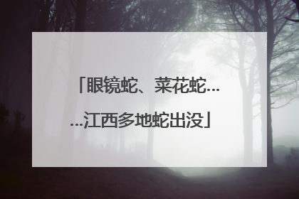 眼镜蛇、菜花蛇……江西多地蛇出没