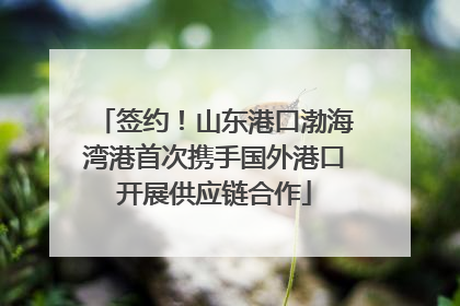签约！山东港口渤海湾港首次携手国外港口开展供应链合作