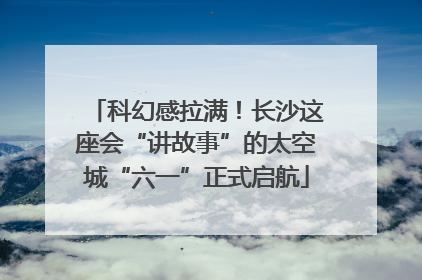 科幻感拉满！长沙这座会“讲故事”的太空城“六一”正式启航
