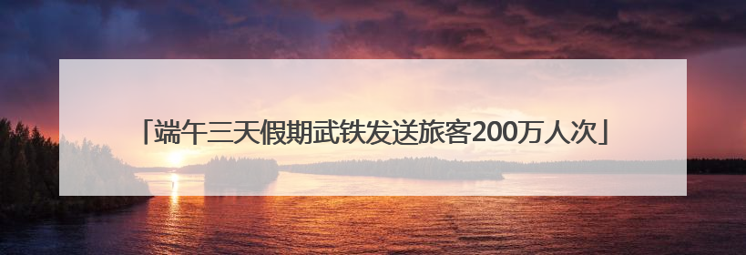 端午三天假期武铁发送旅客200万人次