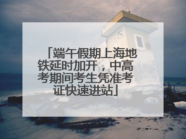 端午假期上海地铁延时加开，中高考期间考生凭准考证快速进站