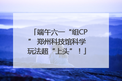 端午六一“组CP” 郑州科技馆科学玩法超“上头”！