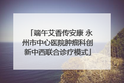 端午艾香传安康 永州市中心医院肿瘤科创新中西联合诊疗模式