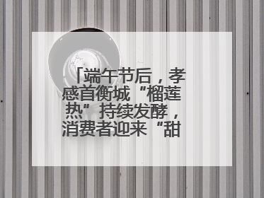 端午节后，孝感首衡城“榴莲热”持续发酵，消费者迎来“甜蜜”囤货期