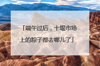 端午过后，十堰市场上的粽子都去哪儿了