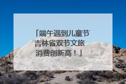 端午遇到儿童节 吉林省双节文旅消费创新高！