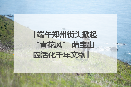 端午郑州街头掀起“青花风” 萌宝出圈活化千年文物