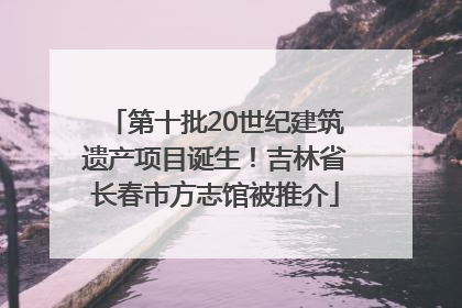 第十批20世纪建筑遗产项目诞生！吉林省长春市方志馆被推介