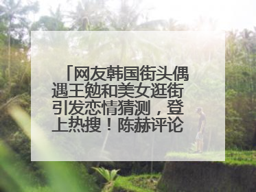 网友韩国街头偶遇王勉和美女逛街引发恋情猜测，登上热搜！陈赫评论区贴脸开大：你和谁逛街？我也想知道