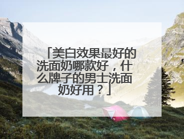美白效果最好的洗面奶哪款好，什么牌子的男士洗面奶好用？