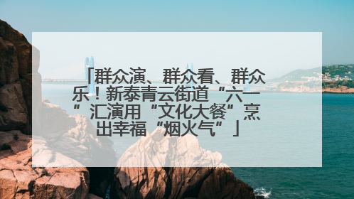 群众演、群众看、群众乐！新泰青云街道“六一”汇演用“文化大餐”烹出幸福“烟火气”