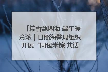 粽香飘四海 端午暖意浓｜日照海警局组织开展“同包米粽 共话端午”系列活动