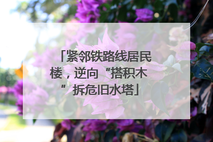 紧邻铁路线居民楼，逆向“搭积木”拆危旧水塔