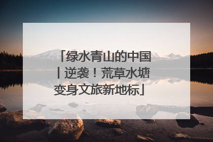 绿水青山的中国丨逆袭！荒草水塘变身文旅新地标