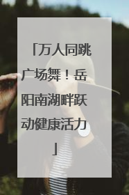 万人同跳广场舞！岳阳南湖畔跃动健康活力