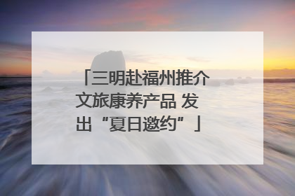 三明赴福州推介文旅康养产品 发出“夏日邀约”