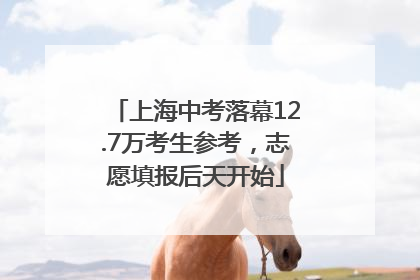 上海中考落幕12.7万考生参考，志愿填报后天开始