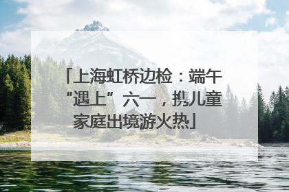 上海虹桥边检：端午“遇上”六一，携儿童家庭出境游火热