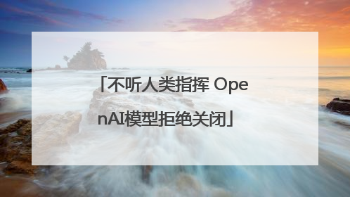 不听人类指挥 OpenAI模型拒绝关闭