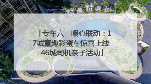 专车六一暖心联动：17城童趣彩蛋车惊喜上线 46城司机亲子活动